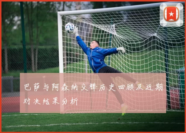 巴萨与阿森纳交锋历史回顾及近期对决结果分析