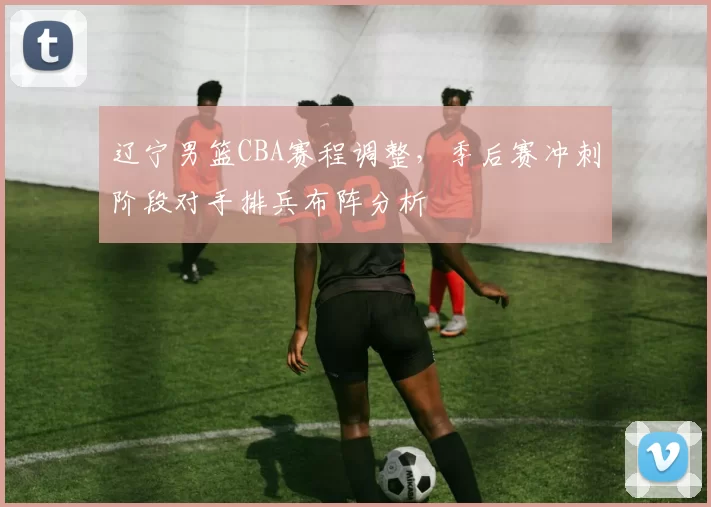 辽宁男篮CBA赛程调整,季后赛冲刺阶段对手排兵布阵分析