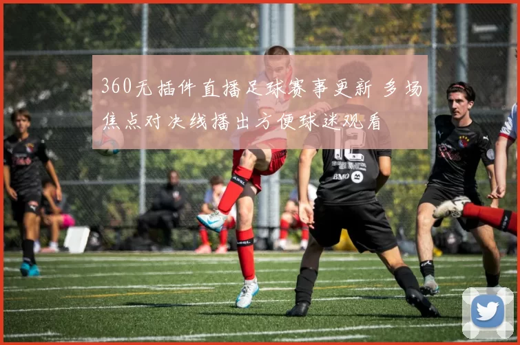 360无插件直播足球赛事更新 多场焦点对决线播出方便球迷观看