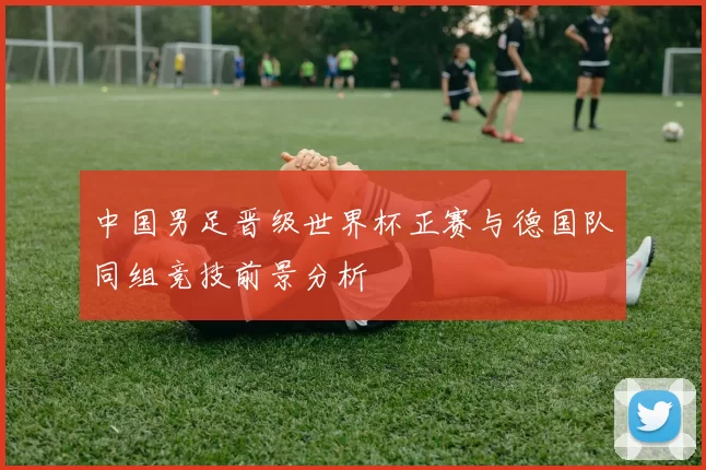 中国男足晋级世界杯正赛与德国队同组竞技前景分析