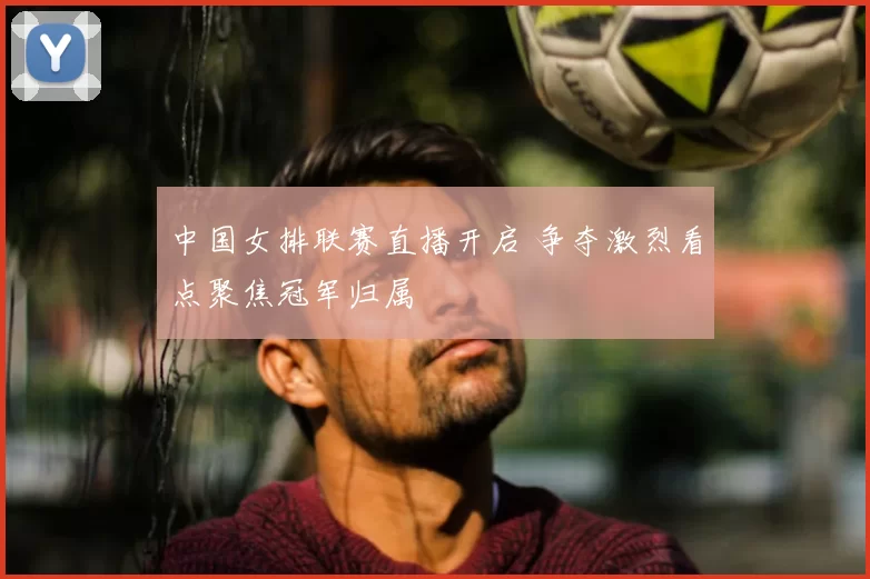 中国女排联赛直播开启 争夺激烈看点聚焦冠军归属