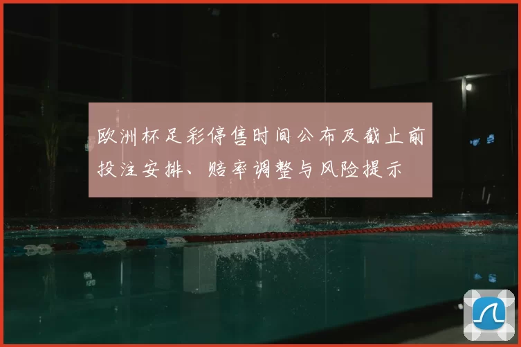 欧洲杯足彩停售时间公布及截止前投注安排、赔率调整与风险提示