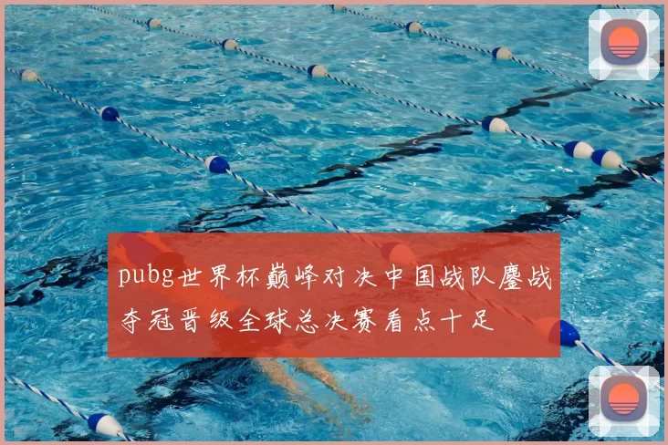 pubg世界杯巅峰对决中国战队鏖战夺冠晋级全球总决赛看点十足