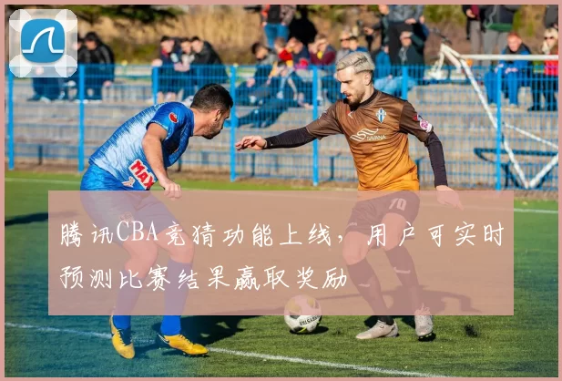 腾讯CBA竞猜功能上线，用户可实时预测比赛结果赢取奖励